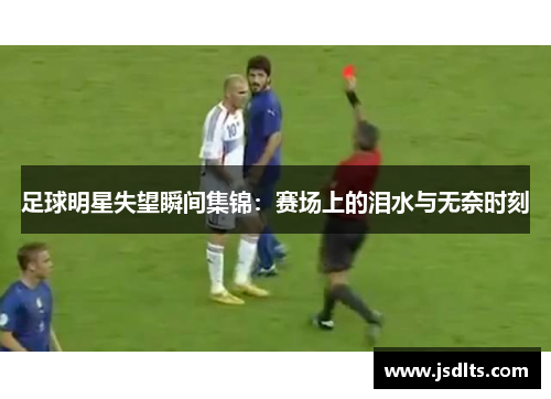 足球明星失望瞬间集锦：赛场上的泪水与无奈时刻