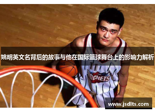 姚明英文名背后的故事与他在国际篮球舞台上的影响力解析