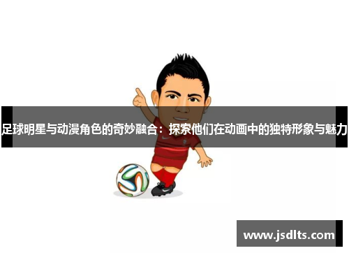 足球明星与动漫角色的奇妙融合：探索他们在动画中的独特形象与魅力
