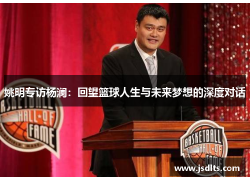 姚明专访杨澜：回望篮球人生与未来梦想的深度对话