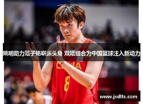 姚明助力范子铭崭露头角 双塔组合为中国篮球注入新动力