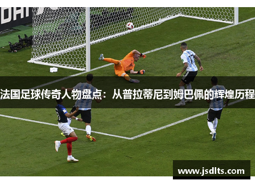 法国足球传奇人物盘点：从普拉蒂尼到姆巴佩的辉煌历程