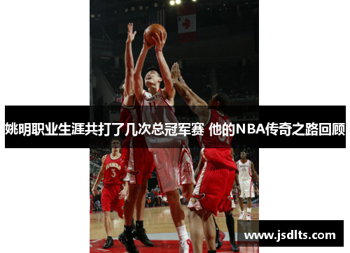 姚明职业生涯共打了几次总冠军赛 他的NBA传奇之路回顾