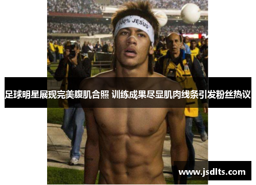 足球明星展现完美腹肌合照 训练成果尽显肌肉线条引发粉丝热议