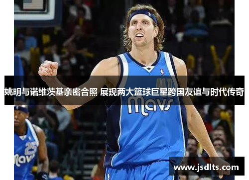 姚明与诺维茨基亲密合照 展现两大篮球巨星跨国友谊与时代传奇