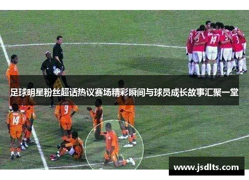 足球明星粉丝超话热议赛场精彩瞬间与球员成长故事汇聚一堂