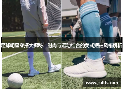 足球明星穿搭大揭秘：时尚与运动结合的美式短袖风格解析