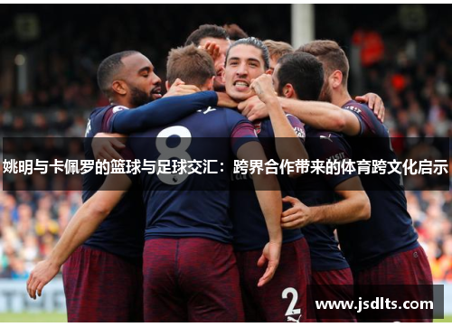 姚明与卡佩罗的篮球与足球交汇：跨界合作带来的体育跨文化启示