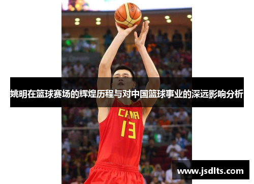 姚明在篮球赛场的辉煌历程与对中国篮球事业的深远影响分析