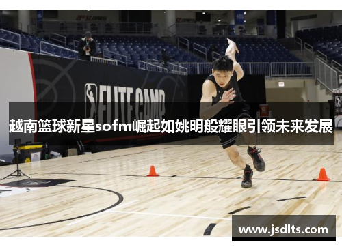 越南篮球新星sofm崛起如姚明般耀眼引领未来发展
